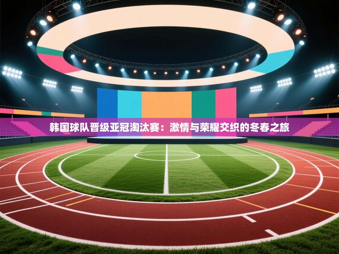 -韩国球队晋级亚冠淘汰赛:激情与荣耀交织的冬春之旅